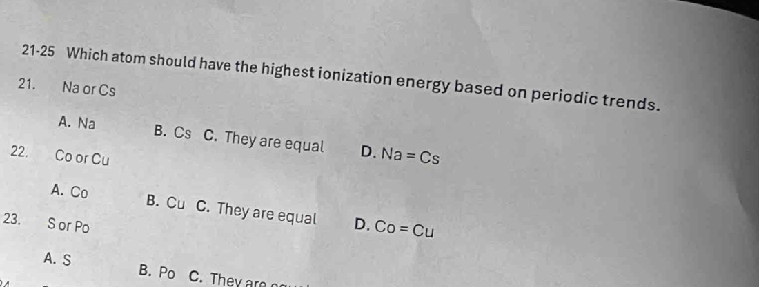 21-25 Which atom should have the highest ionization energy based on periodic trends.
21. Na or Cs
A. Na B. Cs C. They are equal D. Na=Cs
22. Co or Cu
A. Co
B. Cu C. They are equal D. Co=Cu
23.
S or Po
A. S B. Po