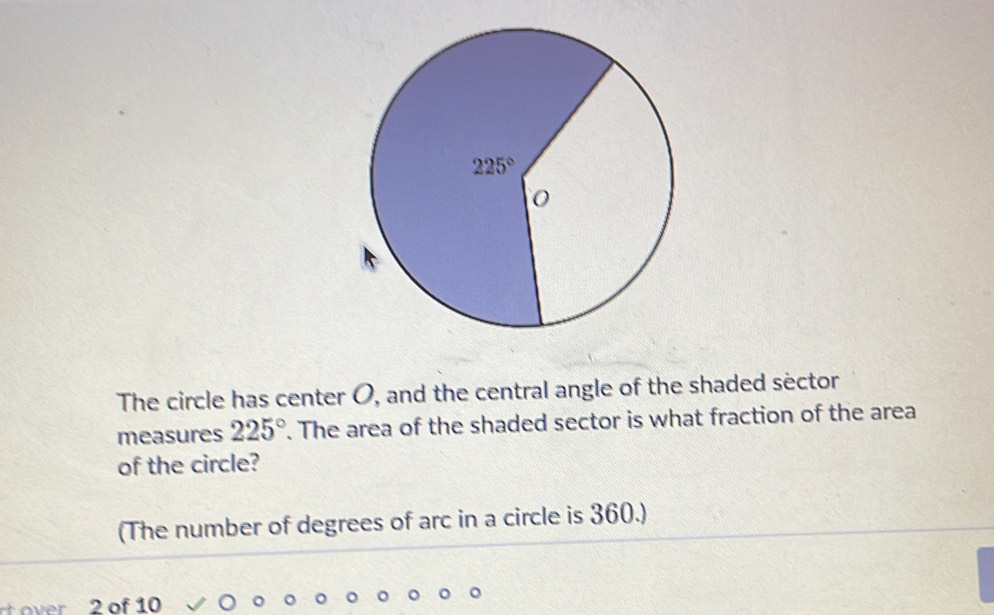 The circle has center O, and the central angle of the shaded sector
measures 225°. The area of the shaded sector is what fraction of the area
of the circle?
(The number of degrees of arc in a circle is 360.)