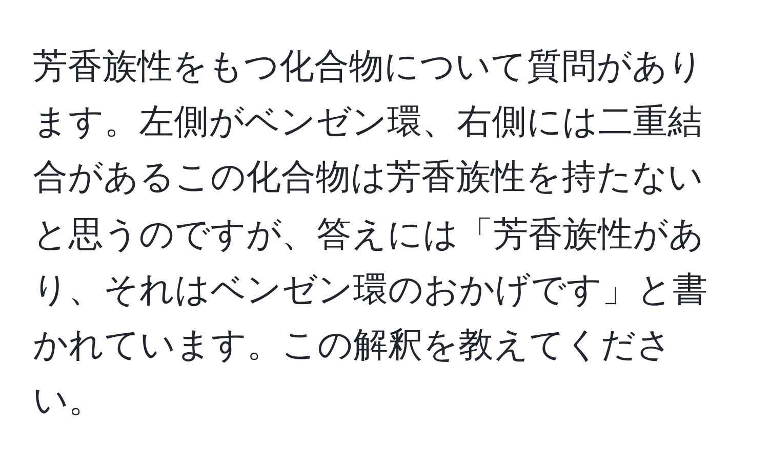 芳香族性をもつ化合物について質問があります。左側がベンゼン環、右側には二重結合があるこの化合物は芳香族性を持たないと思うのですが、答えには「芳香族性があり、それはベンゼン環のおかげです」と書かれています。この解釈を教えてください。