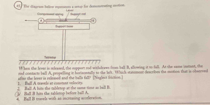 The diagram below represents a setup for demonstrating motion.
When the lever is released, the support rod withdraws from ball B, allowing it to fall. At the same instant, the
rod contacts ball A, propelling it horizontally to the left. Which statement describes the motion that is observed
after the lever is released and the balls fall? [Neglect friction.]
1. Ball A travels at constant velocity.
2. Ball A hits the tabletop at the same time as ball B.
3 Ball B hits the tabletop before ball A.
4. Ball B travels with an increasing acceleration.