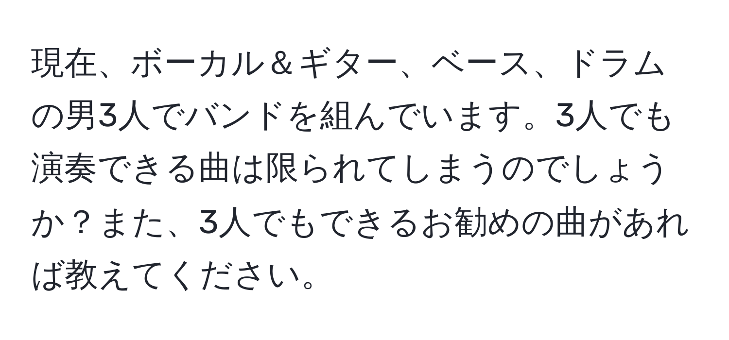 現在、ボーカル＆ギター、ベース、ドラムの男3人でバンドを組んでいます。3人でも演奏できる曲は限られてしまうのでしょうか？また、3人でもできるお勧めの曲があれば教えてください。