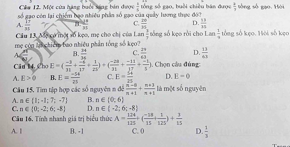 Một cửa hàng buổi sáng bán được  1/5  tổng số gạo, buồi chiều bán được  2/7  tổng số gạo. Hỏi
số gạo còn lại chiếm bao nhiêu phần số gạo của quầy lương thực đó?
A.  17/35   18/35   20/35   13/35 
B.
C.
D.
Câu 13. Mẹ có một số kẹo, mẹ cho chị của Lan  3/7  tổng số kẹo rồi cho Lan  1/9  tổng số kẹo. Hỏi số kẹo
mẹ còn lại chiếm bao nhiêu phần tổng số kẹo?
A  34/63 
B.  34/36   29/63   13/63 
C.
D.
Câu 14. Cho E=( (-3)/31 + (-6)/17 + 1/25 )+( (-28)/31 + (-11)/17 + (-1)/5 ). Chọn câu đúng:
A. E>0 B. E= (-54)/25  C. E= 54/25  D. E=0
Câu 15. Tìm tập hợp các số nguyên n để  (n-8)/n+1 + (n+3)/n+1  là một số nguyên
A. n∈  1;-1;7;-7 B. n∈  0;6
C. n∈  0;-2;6;-8 D. n∈  -2;6;-8
Câu 16. Tính nhanh giá trị biểu thức A= 124/125 +( (-18)/15 + 1/125 )+ 3/15 
A. 1 B. -1 C. 0 D.  1/3 