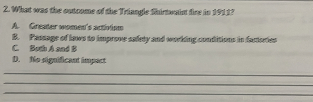 What was the outcome of the Triangle Shirtwaint fire in 19112
A. Creater women's activian
B. Passage of laws to improve safety and working conditions in factories
C. Both A and B
D. No significant impact
_
_
_