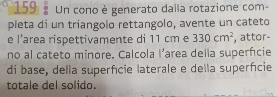 159 Un cono è generato dalla rotazione com- 
pleta di un triangolo rettangolo, avente un cateto 
e l’area rispettivamente di 11 cm e 330cm^2 , attor- 
no al cateto minore. Calcola l’area della superfcie 
di base, della superfcie laterale e della superfcie 
totale del solido.