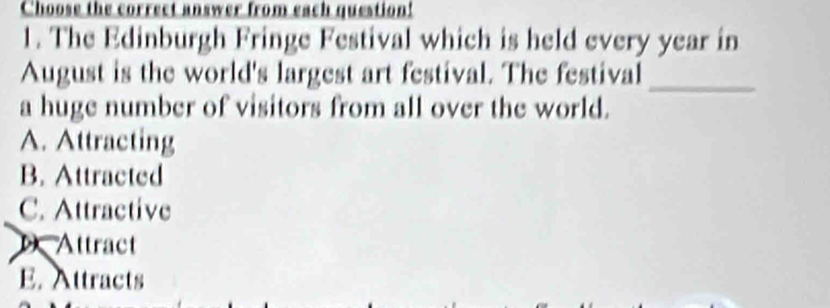 Choose the correct answer from each question!
1. The Edinburgh Fringe Festival which is held every year in
August is the world's largest art festival. The festival_
a huge number of visitors from all over the world.
A. Attracting
B. Attracted
C. Attractive
Attract
E. Attracts