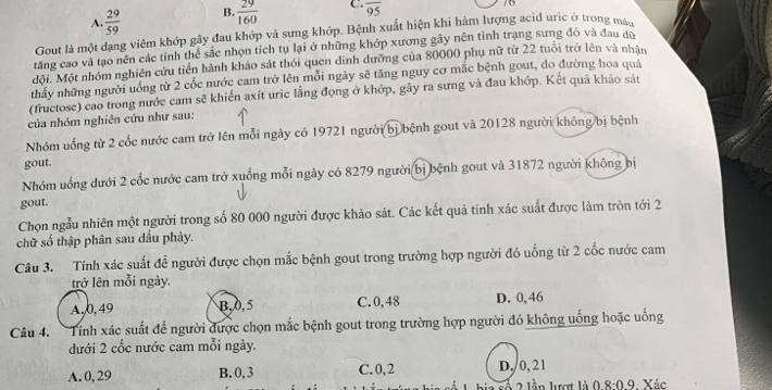 A.  29/59  B.  29/160  C. overline 95
70
Gout là một dạng viêm khớp gây đau khớp và sưng khớp. Bệnh xuất hiện khi hàm lượng acid uric ở trong máu
tăng cao và tạo nên các tỉnh thể sắc nhọn tích tụ lại ở những khớp xương gây nên tình trạng sưng đỏ và đau dù
đội. Một nhóm nghiên cứu tiền hành khảo sát thỏi quen dinh dưỡng của 80000 phụ nữ từ 22 tuổi trở lên và nhân
thấy những người uống từ 2 cốc nước cam trở lên mỗi ngày sẽ tăng nguy cơ mắc bệnh gout, do đường hoa quá
(fructose) cao trong nước cam sẽ khiến axít uric lắng đọng ở khớp, gây ra sưng và đau khớp. Kết quả khảo sát
của nhóm nghiên cứu như sau:
Nhóm uống từ 2 cốc nước cam trở lên mỗi ngày có 19721 người bị bệnh gout và 20128 người không bị bệnh
gout.
Nhóm uống dưới 2 cốc nước cam trở xuống mỗi ngày có 8279 người bị bệnh gout và 31872 người không bị
gout.
Chọn ngẫu nhiên một người trong số 80 000 người được khảo sát. Các kết quả tính xác suất được làm tròn tới 2
chữ số thập phân sau dấu phảy.
Câu 3. Tính xác suất đề người được chọn mắc bệnh gout trong trường hợp người đó uống từ 2 cốc nước cam
trở lên mỗi ngày.
A. 0, 49 B,0,5 C.0,48 D. 0,46
Câu 4.  Tính xác suất đề người được chọn mắc bệnh gout trong trường hợp người đó không uống hoặc uống
đưới 2 cốc nước cam mỗi ngày.
A. 0, 29 B. 0, 3 C. 0, 2 D,/0, 21
ố 2  lần lượt là 8:0.9 Xác