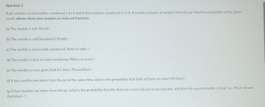 A jar contains 6 red marbles numbered 1 to 6 and B blue marbles numbered 1 to 8. A marble is drawm at random from the jar. Find the probability of the given 
event, please show your answers as reduced fractions 
a) The marble is red. P(red| 
b) The marble is odd-numbored. Plodd|= 
[c] The marble is red or odd-numbored. P|red or odd) = 
(d) The marble is blue or even-numbered. P|blue or even> = 
(e) The mable is even given that it is blue. P(even(blue) = 
f If two marblies are taken from the jar at the same time, what is the probability that both of them are blue? P(2 bluel =
2nd blue) =? (g) If two marbles are taken from the jar, what is the probability that the first one is red and put in your pocket, and then the second marble is blue? Le., P[1st red and