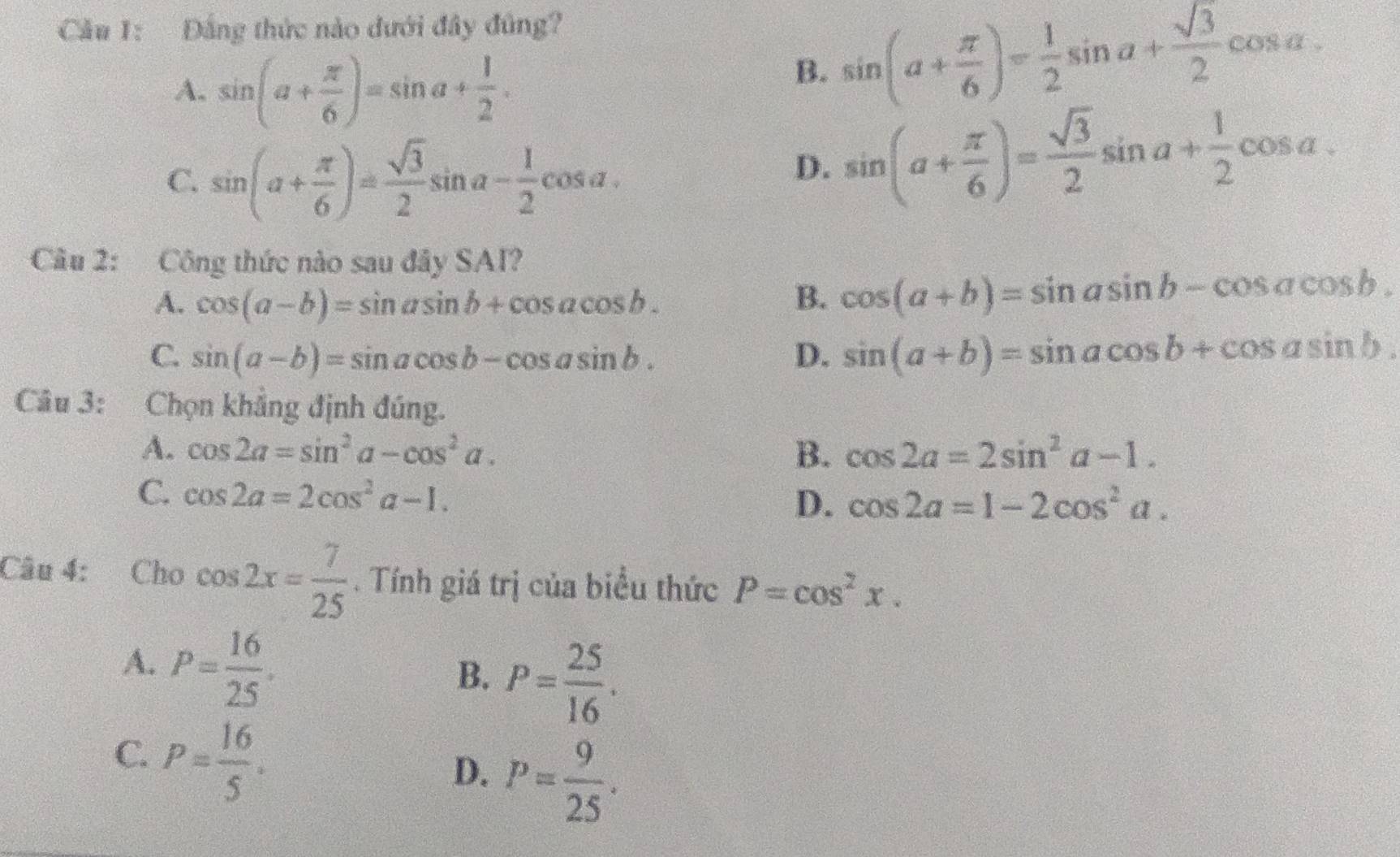 Cầu 1: Đầng thức nào dưới đây đủng?
A. sin (a+ π /6 )=sin a+ 1/2 .
B. sin (a+ π /6 )= 1/2 sin a+ sqrt(3)/2 cos a.
C. sin (a+ π /6 )= sqrt(3)/2 sin a- 1/2 cos a.
D. sin (a+ π /6 )= sqrt(3)/2 sin a+ 1/2 cos a. 
Câu 2: Công thức nào sau đây SAI?
A. cos (a-b)=sin asin b+cos acos b. B. cos (a+b)=sin asin b-cos acos b.
C. sin (a-b)=sin acos b-cos asin b. D. sin (a+b)=sin acos b+cos asin b. 
Câu 3: Chọn khẳng định đúng.
A. cos 2a=sin^2a-cos^2a. B. cos 2a=2sin^2a-1.
C. cos 2a=2cos^2a-1.
D. cos 2a=1-2cos^2a. 
Câu 4: Cho cos 2x= 7/25 . Tính giá trị của biểu thức P=cos^2x.
A. P= 16/25 .
B. P= 25/16 .
C. P= 16/5 .
D. P= 9/25 .