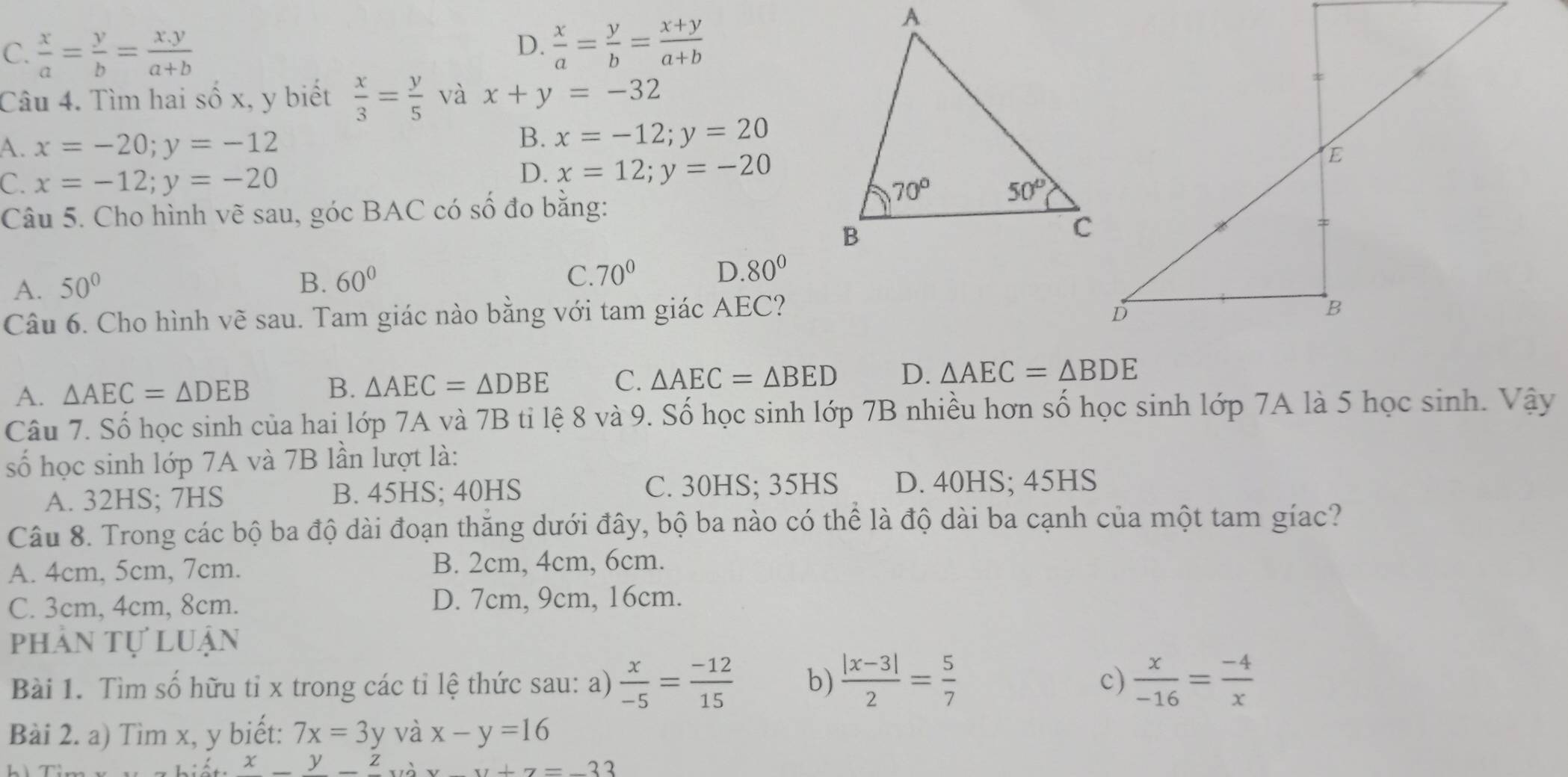 C.  x/a = y/b = (x.y)/a+b 
D.  x/a = y/b = (x+y)/a+b 
Câu 4. Tìm hai số x, y biết  x/3 = y/5  và x+y=-32
A. x=-20;y=-12
B. x=-12;y=20
C. x=-12;y=-20
D. x=12;y=-20
Câu 5. Cho hình vẽ sau, góc BAC có số đo bằng:
A. 50° B. 60° C 70° D.80°
Câu 6. Cho hình vẽ sau. Tam giác nào bằng với tam giác AEC?
A. △ AEC=△ DEB B. △ AEC=△ DBE C. △ AEC=△ BED D. △ AEC=△ BDE
Câu 7. Số học sinh của hai lớp 7A và 7B tỉ lệ 8 và 9. Số học sinh lớp 7B nhiều hơn số học sinh lớp 7A là 5 học sinh. Vậy
ố học sinh lớp 7A và 7B lần lượt là:
A. 32HS; 7HS B. 45HS; 40HS C. 30HS; 35HS D. 40HS; 45HS
Câu 8. Trong các bộ ba độ dài đoạn thắng dưới đây, bộ ba nào có thể là độ dài ba cạnh của một tam gíac?
A. 4cm, 5cm, 7cm. B. 2cm, 4cm, 6cm.
C. 3cm, 4cm, 8cm. D. 7cm, 9cm, 16cm.
phản tự luận
Bài 1. Tìm số hữu tỉ x trong các tỉ lệ thức sau: a)  x/-5 = (-12)/15  b)  (|x-3|)/2 = 5/7  c)  x/-16 = (-4)/x 
Bài 2. a) Tìm x, y biết: 7x=3y và x-y=16
x yz và x-y+7=-33