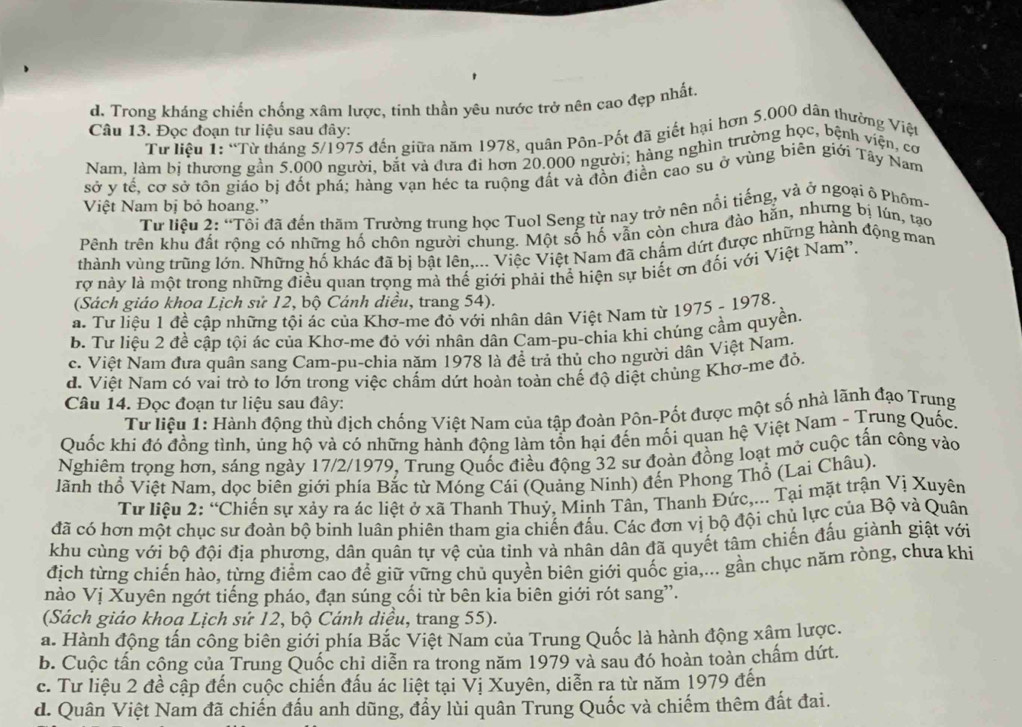 d. Trong kháng chiến chống xâm lược, tinh thần yêu nước trở nên cao đẹp nhất
Câu 13. Đọc đoạn tư liệu sau đây:
Từ liệu 1: “Từ tháng 5/1975 đến giữa năm 1978, quân Pôn-Pốt đã giết hại hơn 5.000 dân thưởng Việt
Nam, làm bị thương gần 5.000 người, bắt và đưa đi hơn 20.000 người; hàng nghìn trường học, bệnh viện, cơ
sở y tế, cơ sở tôn giáo bị đốt phá; hàng vạn héc ta ruộng đất và đồn điễn cao su ở vùng biên giới Tây Nam
Việt Nam bị bỏ hoang.”
Từ liệu 2: “Tỗi đã đến thăm Trường trung học Tuol Seng từ nay trở nện nổi tiếng, và ở ngoại ô Phốm
Pênh trên khu đất rộng có những hố chôn người chung. Một số hố vẫn còn chưa đào hằn, nhưng bị lún, tạo
thành vùng trùng lớn. Những hố khác đã bị bật lên,... Việc Việt Nam đã chẩm dứt được những hành động man
rợ này là một trong những điều quan trọng mà thế giới phải thể hiện sự biết ơn đối với Việt Nam''.
(Sách giáo khoa Lịch sử 12, bộ Cánh diều, trang 54).
a. Tư liệu 1 đề cập những tội ác của Khơ-me đỏ với nhân dân Việt Nam từ 1975 - 1978.
b Tư liệu 2 đề cập tội ác của Khơ-me đỏ với nhân dân Cam-pu-chia khi chúng cầm quyền.
c. Việt Nam đưa quân sang Cam-pu-chia năm 1978 là đề trả thủ cho người dân Việt Nam.
d. Việt Nam có vai trò to lớn trong việc chấm dứt hoàn toàn chế độ diệt chủng Khơ-me đỏ,
Câu 14. Đọc đoạn tư liệu sau đây:
Tư liệu 1: Hành động thủ địch chống Việt Nam của tập đoàn Pôn-Pốt được một số nhà lãnh đạo Trung
Quốc khi đó đồng tình, ủng hộ và có những hành động làm tổn hại đến mối quan hệ Việt Nam - Trung Quốc.
Nghiêm trọng hơn, sáng ngày 17/2/1979, Trung Quốc điều động 32 sư đoàn đồng loạt mở cuộc tấn công vào
lãnh thổ Việt Nam, dọc biên giới phía Bắc từ Móng Cái (Quảng Ninh) đến Phong Thổ (Lai Châu).
Tư liệu 2: “Chiến sự xảy ra ác liệt ở xã Thanh Thuỷ, Minh Tân, Thanh Đức,... Tại mặt trận Vị Xuyên
đã có hơn một chục sư đoàn bộ binh luân phiên tham gia chiến đấu. Các đơn vị bộ đội chủ lực của Bộ và Quân
khu cùng với bộ đội địa phương, dân quân tự vệ của tỉnh và nhân dân đã quyết tâm chiến đấu giành giật với
địch từng chiến hào, từng điểm cao để giữ vững chủ quyền biên giới quốc gia,... gần chục năm ròng, chưa khi
nào Vị Xuyên ngớt tiếng pháo, đạn súng cối từ bên kia biên giới rót sang'.
(Sách giáo khoa Lịch sứ 12, bộ Cánh diều, trang 55).
a. Hành động tấn công biên giới phía Bắc Việt Nam của Trung Quốc là hành động xâm lược.
b. Cuộc tấn công của Trung Quốc chỉ diễn ra trong năm 1979 và sau đó hoàn toàn chấm dứt.
c. Tư liệu 2 đề cập đến cuộc chiến đấu ác liệt tại Vị Xuyên, diễn ra từ năm 1979 đến
d. Quân Việt Nam đã chiến đấu anh dũng, đẩy lùi quân Trung Quốc và chiếm thêm đất đai.
