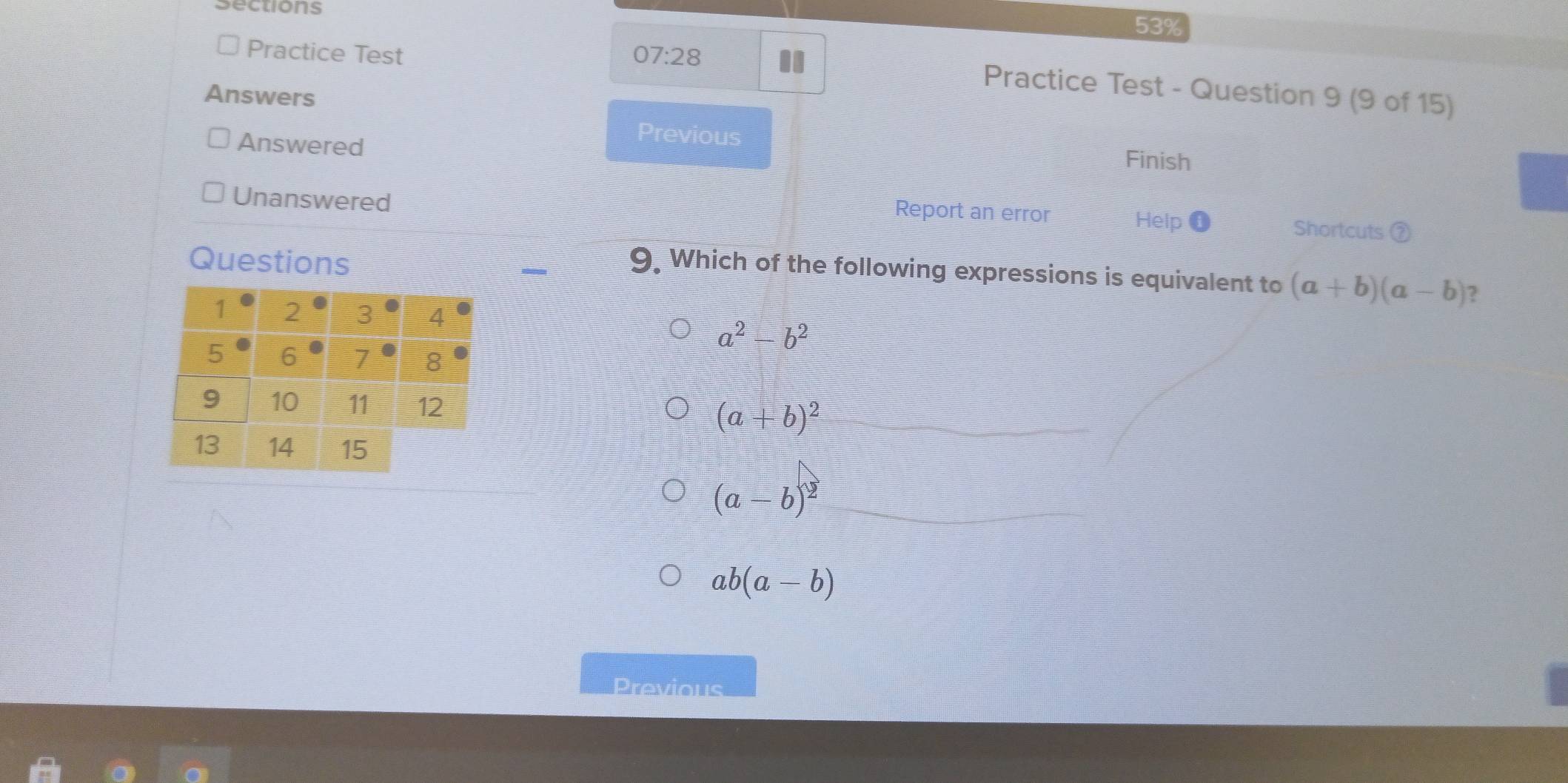 sections
53%
Practice Test 07:28 II
Practice Test - Question 9 (9 of 15)
Answers
Answered
Previous Finish
Unanswered
Report an error Help Shortcuts ②
Questions
9. Which of the following expressions is equivalent to (a+b)(a-b) 2
a^2-b^2
(a+b)^2
(a-b)^2
ab(a-b)
Previous