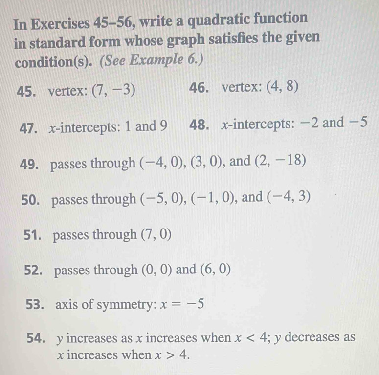 In Exercises 45-56, write a quadratic function 
in standard form whose graph satisfies the given 
condition(s). (See Example 6.) 
45. vertex: (7,-3) 46. vertex: (4,8)
47. x-intercepts: 1 and 9 48. x-intercepts: −2 and −5
49. passes through (-4,0), (3,0) , and (2,-18)
50. passes through (-5,0), (-1,0) , and (-4,3)
51. passes through (7,0)
52. passes through (0,0) and (6,0)
53. axis of symmetry: x=-5
54. y increases as x increases when x<4</tex> ; y decreases as
x increases when x>4.