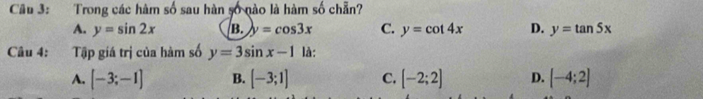 Trong các hàm số sau hàn số nào là hàm số chẵn?
A. y=sin 2x B. y=cos 3x C. y=cot 4x D. y=tan 5x
Câu 4: Tập giá trị của hàm số y=3sin x-1 là:
A. [-3;-1] [-3;1] C. [-2;2] D. [-4;2]
B.