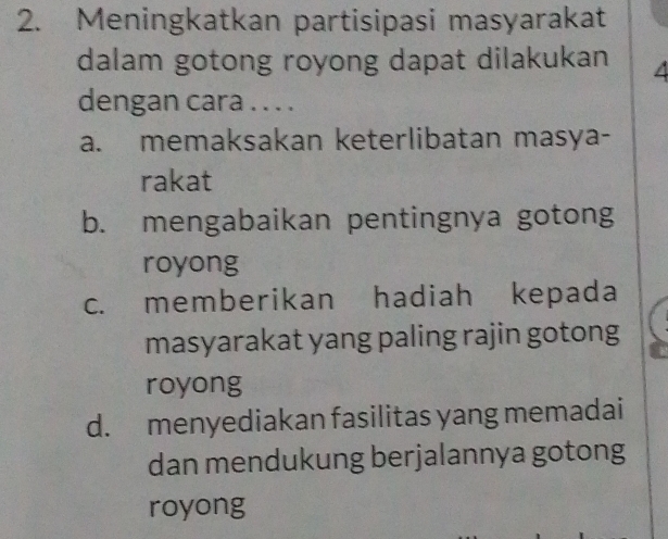 Meningkatkan partisipasi masyarakat
dalam gotong royong dapat dilakukan 4
dengan cara . . . .
a. memaksakan keterlibatan masya-
rakat
b. mengabaikan pentingnya gotong
royong
c. memberikan hadiah kepada
masyarakat yang paling rajin gotong
royong
d. menyediakan fasilitas yang memadai
dan mendukung berjalannya gotong
royong