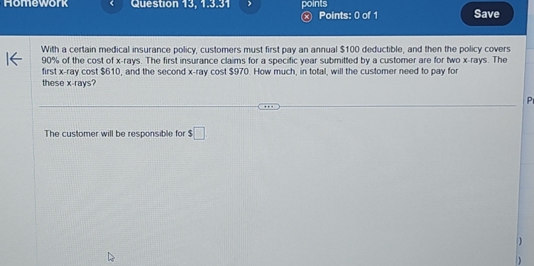 Homework Question 13, 1.3.31 points 
× Points: 0 of 1 Save 
With a certain medical insurance policy, customers must first pay an annual $100 deductible, and then the policy covers
90% of the cost of x -rays. The first insurance claims for a specific year submitted by a customer are for two x -rays. The 
first x -ray cost $610, and the second x -ray cost $970. How much, in total, will the customer need to pay for 
these x -rays? 
P 
The customer will be responsible for $□.