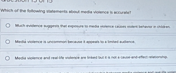 Which of the following statements about media violence is accurate?
Much evidence suggests that exposure to media violence causes violent behavior in children.
Mediá violence is uncommon because it appeals to a limited audience
Media violence and real-life violence are linked but it is not a cause-and-effect relationship.