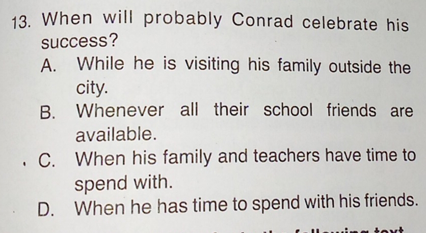 When will probably Conrad celebrate his
success?
A. While he is visiting his family outside the
city.
B. Whenever all their school friends are
available.
C. When his family and teachers have time to
spend with.
D. When he has time to spend with his friends.