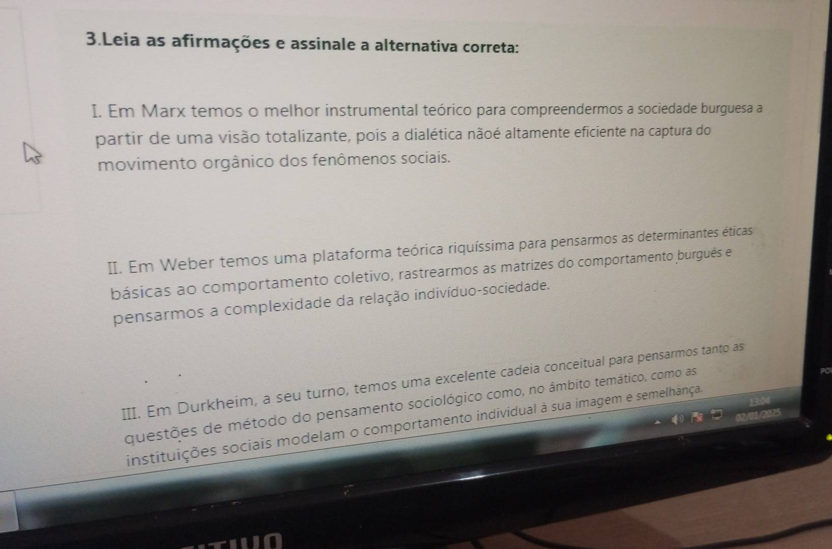 Leia as afirmações e assinale a alternativa correta:
I. Em Marx temos o melhor instrumental teórico para compreendermos a sociedade burguesa a
partir de uma visão totalizante, pois a dialética nãoé altamente eficiente na captura do
movimento orgânico dos fenômenos sociais.
II. Em Weber temos uma plataforma teórica riquíssima para pensarmos as determinantes éticas
básicas ao comportamento coletivo, rastrearmos as matrizes do comportamento burguês e
pensarmos a complexidade da relação indivíduo-sociedade.
III. Em Durkheim, a seu turno, temos uma excelente cadeia conceitual para pensarmos tanto as
questões de método do pensamento sociológico como, no âmbito temático, como as
instituições sociais modelam o comportamento individual à sua imagem e semelhânça.