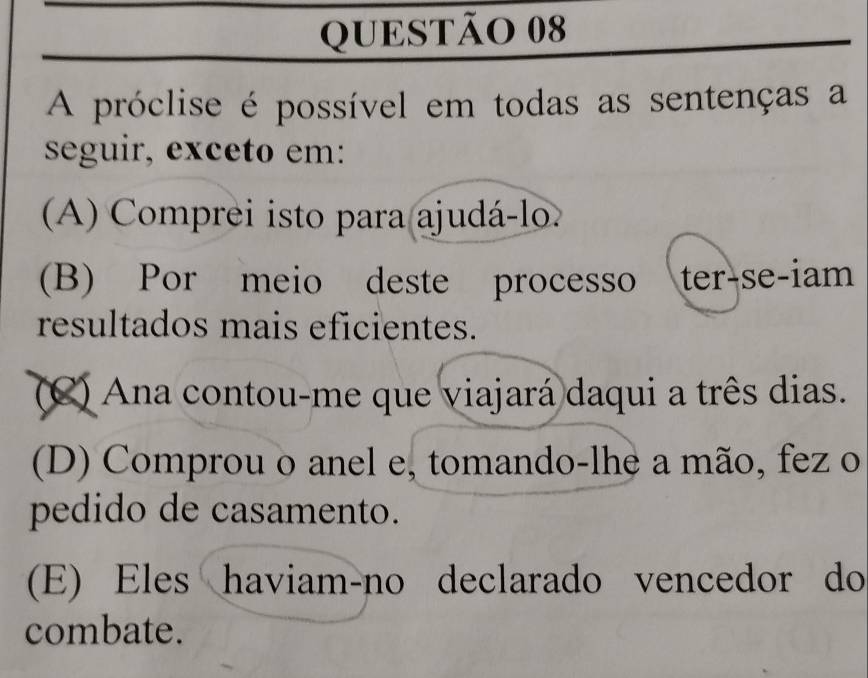 A próclise é possível em todas as sentenças a
seguir, exceto em:
A) Comprei isto para ajudá-lo.
(B) Por meio deste processo ter-se-iam
resultados mais eficientes.
(C) Ana contou-me que viajará daqui a três dias.
(D) Comprou o anel e, tomando-lhe a mão, fez o
pedido de casamento.
(E) Eles haviam-no declarado vencedor do
combate.