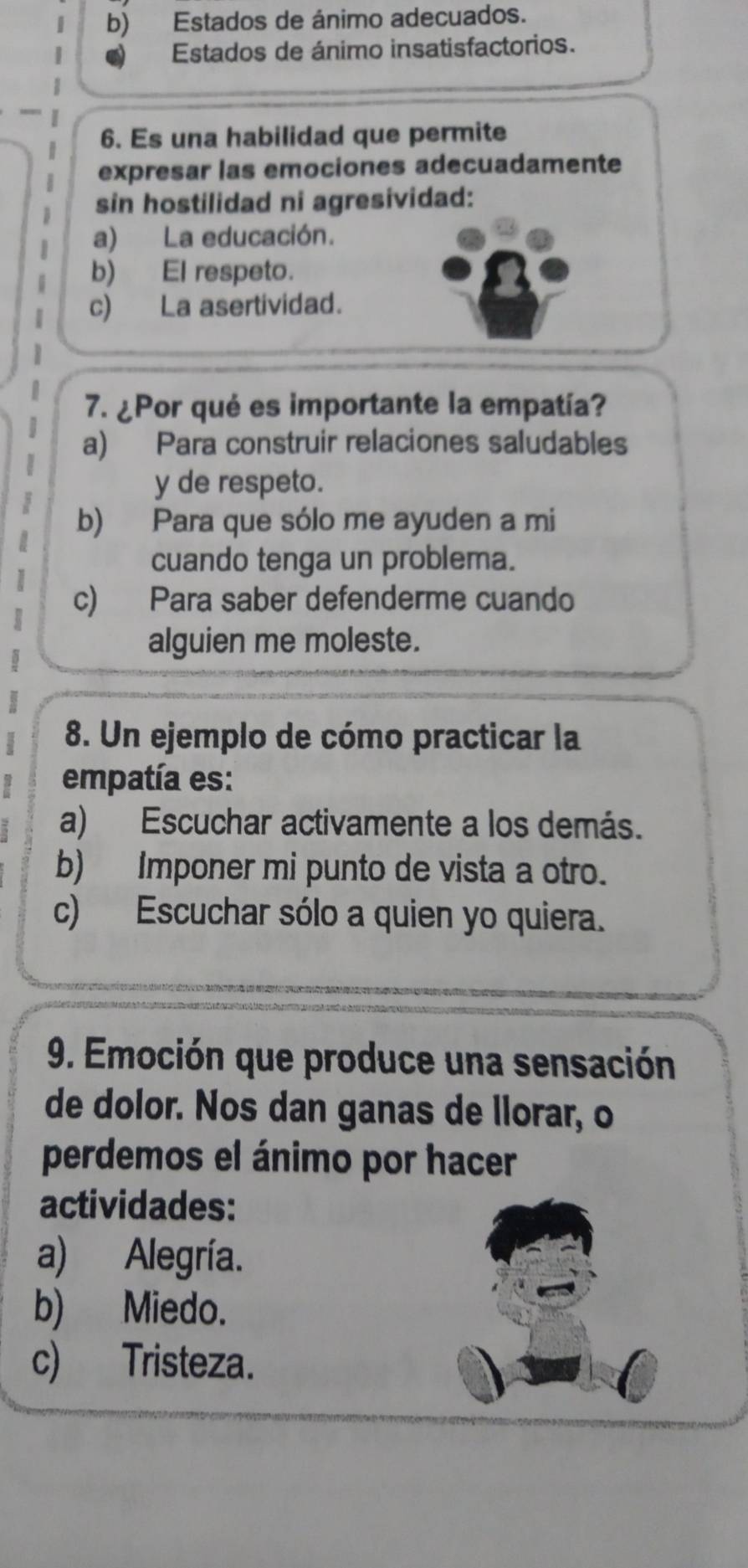 b) Estados de ánimo adecuados.
Estados de ánimo insatisfactorios.
6. Es una habilidad que permite
expresar las emociones adecuadamente
sin hostilidad ni agresividad:
a) La educación.
b) El respeto.
c) La asertividad.
7. ¿Por qué es importante la empatía?
a) Para construir relaciones saludables
y de respeto.
b) Para que sólo me ayuden a mi
cuando tenga un problema.
c) Para saber defenderme cuando
alguien me moleste.
8. Un ejemplo de cómo practicar la
empatía es:
a) Escuchar activamente a los demás.
b) Imponer mi punto de vista a otro.
c) Escuchar sólo a quien yo quiera.
9. Emoción que produce una sensación
de dolor. Nos dan ganas de llorar, o
perdemos el ánimo por hacer
actividades:
a) Alegría.
b) Miedo.
c) Tristeza.