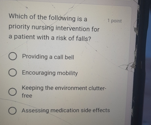 Which of the following is a 1 point
priority nursing intervention for
a patient with a risk of falls?
Providing a call bell
Encouraging mobility
Keeping the environment clutter-
free
Assessing medication side effects