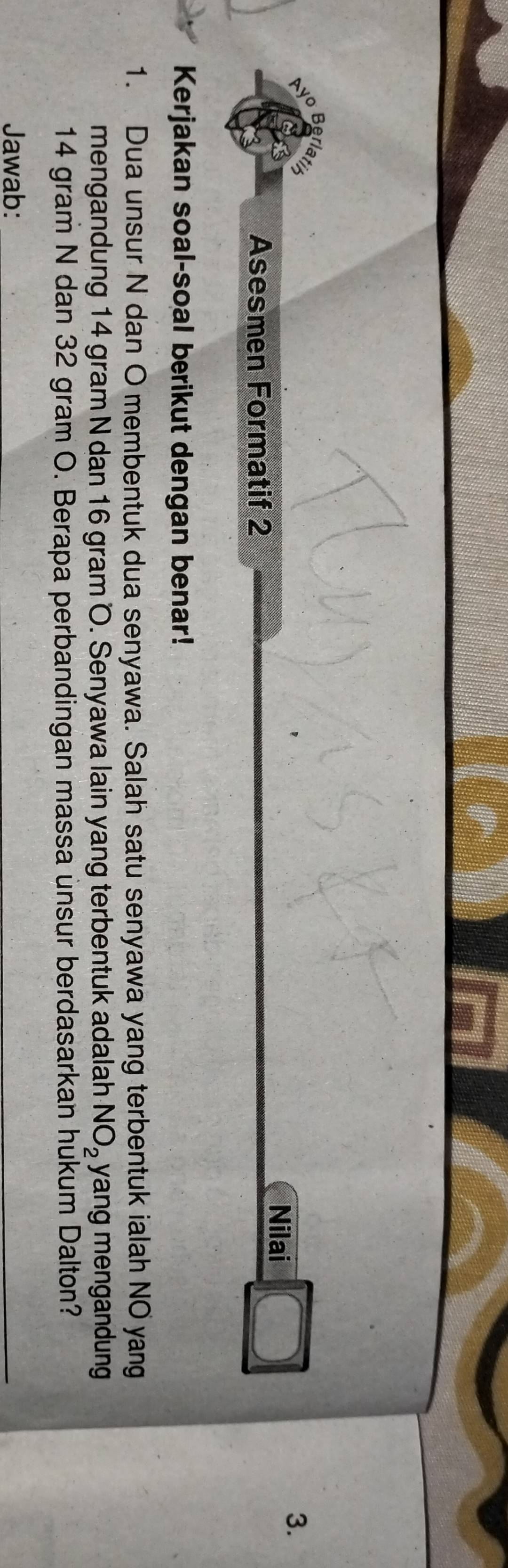 Ayo 
Berla 
Nilai 
3. 
Asesmen Formatif 2 
Kerjakan soal-soal berikut dengan benar! 
1. Dua unsur N dan O membentuk dua senyawa. Salah satu senyawa yang terbentuk ialah NO yang 
mengandung 14 gram N dan 16 gram O. Senyawa lain yang terbentuk adalah NO_2 yang mengandung
14 gram N dan 32 gram O. Berapa perbandingan massa unsur berdasarkan hukum Dalton? 
Jawab: