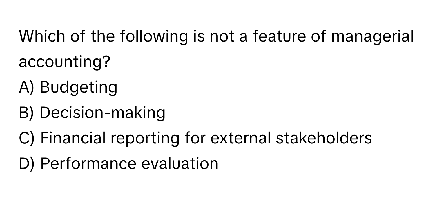 Which of the following is not a feature of managerial accounting?

A) Budgeting
B) Decision-making
C) Financial reporting for external stakeholders
D) Performance evaluation