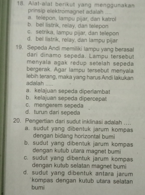 Alat-alat berikut yang menggunakan
prinsip elektromagnet adalah ....
a. telepon, lampu pijar, dan katrol
b. bel listrik, relay, dan telepon
c. setrika, lampu pijar, dan telepon
d. bel listrik, relay, dan lampu pijar
19. Sepeda Andi memiliki lampu yang berasal
dari dinamo sepeda. Lampu tersebut
menyala agak redup setelah sepeda
bergerak. Agar lampu tersebut menyala
lebih terang, maka yang harus Andi lakukan
adalah .....
a. kelajuan sepeda diperlambat
b. kelajuan sepeda dipercepat
c. mengerem sepeda
d. turun dari sepeda
20. Pengertian dari sudut inklinasi adalah …...
a. sudut yang dibentuk jarum kompas
dengan bidang horizontal bumi
b. sudut yang dibentuk jarum kompas
dengan kutub utara magnet bumi
c. sudut yang dibentuk jarum kompas
dengan kutub selatan magnet bumi
d. sudut yang dibentuk antara jarum
kompas dengan kutub utara selatan
bumi