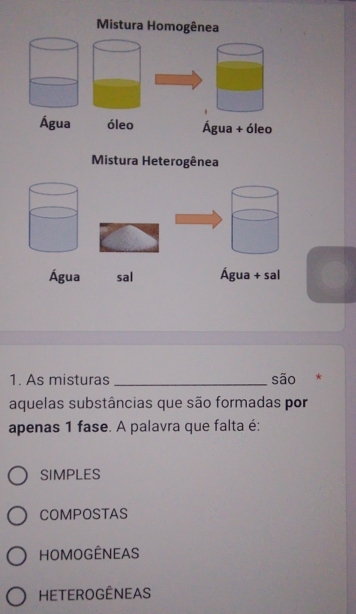 Mistura Homogênea
Água óleo Água + óleo
Mistura Heterogênea
Água sal Água + sal
1. As misturas _são *
aquelas substâncias que são formadas por
apenas 1 fase. A palavra que falta é:
SIMPLES
COMPOSTAS
HOMOGÊNEAS
Heterogêneas