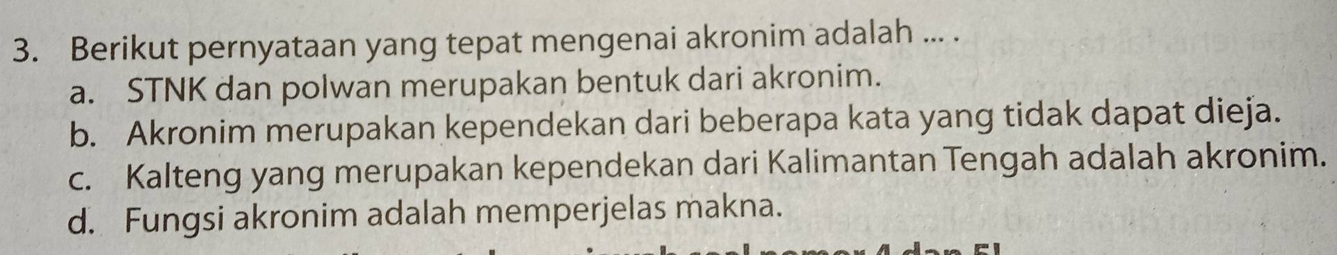 Berikut pernyataan yang tepat mengenai akronim adalah ... .
a. STNK dan polwan merupakan bentuk dari akronim.
b. Akronim merupakan kependekan dari beberapa kata yang tidak dapat dieja.
c. Kalteng yang merupakan kependekan dari Kalimantan Tengah adalah akronim.
d. Fungsi akronim adalah memperjelas makna.