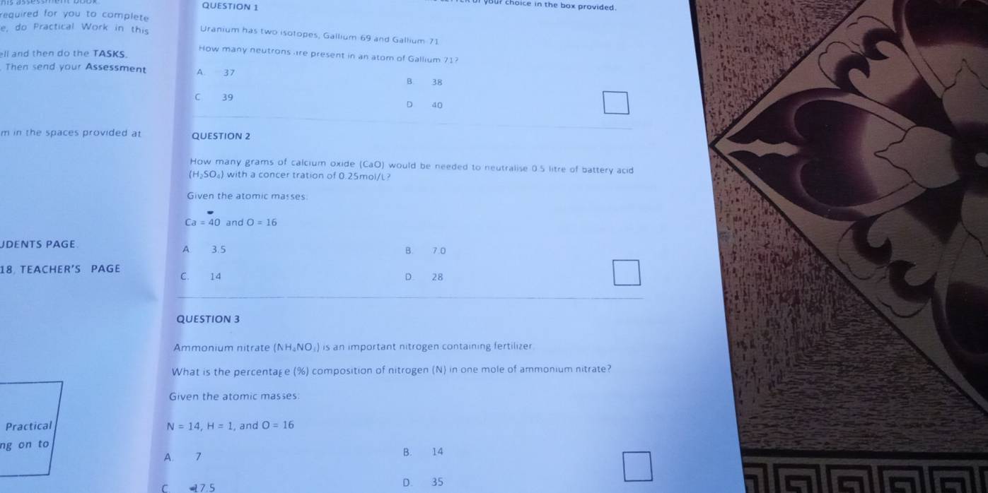 your choice in the box provided .
required for you to complete 
e, do Practical Work in this Uranium has two isotopes, Gallium 69 and Gallium 71
ell and then do the TASKS.
How many neutrons re present in an atom of Gallium 71?
Then send your Assessment A. 37 B. 38
C 39
D 40
m in the spaces provided at QUESTION 2
How many grams of calcium oxide (CaO) would be needed to neutralise 0.5 litre of battery acid
(H_2SO_4) with a concer tration of 0.25mol/L?
Given the atomic masses.
Ca=40 and O=16
JDENTS PAGE A. 3.5 B. 7.0
18 TEACHER'S PAGE C. 14 D. 28
QUESTION 3
Ammonium nitrate (NH_4NO_3) is an important nitrogen containing fertilizer 
What is the percentage (%) composition of nitrogen (N) in one mole of ammonium nitrate?
Given the atomic masses
Practical N=14, H=1 , and O=16
ng on to
A. 7 B. 14
C. 7.5 D. 35