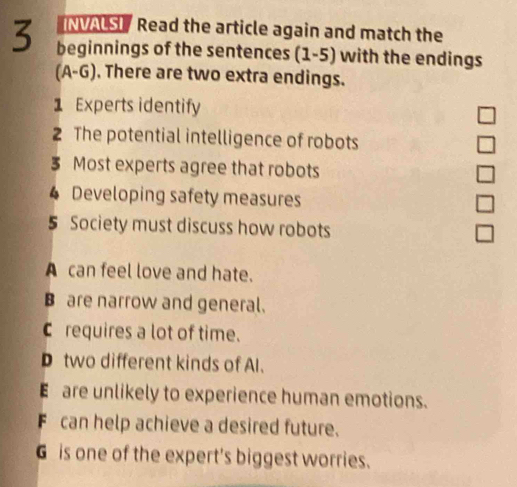 NVALSI / Read the article again and match the
3 beginnings of the sentences (1-5) with the endings
A-C 6). There are two extra endings.
1 Experts identify
2 The potential intelligence of robots
3 Most experts agree that robots
4 Developing safety measures
5 Society must discuss how robots
A can feel love and hate.
B are narrow and general.
Crequires a lot of time.
D two different kinds of Al.
E are unlikely to experience human emotions.
F can help achieve a desired future.
G is one of the expert's biggest worries.