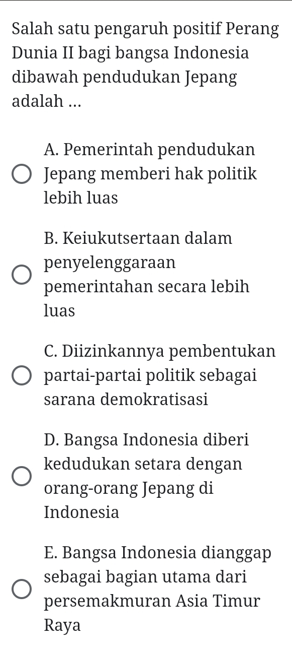 Salah satu pengaruh positif Perang
Dunia II bagi bangsa Indonesia
dibawah pendudukan Jepang
adalah ...
A. Pemerintah pendudukan
Jepang memberi hak politik
lebih luas
B. Keiukutsertaan dalam
penyelenggaraan
pemerintahan secara lebih
luas
C. Diizinkannya pembentukan
partai-partai politik sebagai
sarana demokratisasi
D. Bangsa Indonesia diberi
kedudukan setara dengan
orang-orang Jepang di
Indonesia
E. Bangsa Indonesia dianggap
sebagai bagian utama dari
persemakmuran Asia Timur
Raya