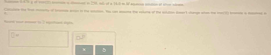 Samose (470 g of to17) temte w dimpied in 250, mL of a (6.0=M aquecus stuton of sfver aate. 
Calculate the Yrol muiarty of bromide anion in the solution. You can assume the volume of the solution doesn't change when the ironII) bromite is dissaived in 
Rzunt vear answer to 2 significnt righs