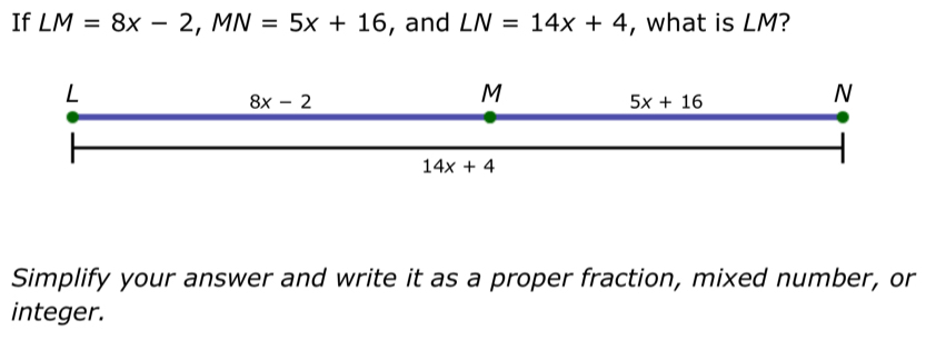 If LM=8x-2, MN=5x+16 , and LN=14x+4 , what is LM?
L
8x-2
M
5x+16
N
14x+4
Simplify your answer and write it as a proper fraction, mixed number, or 
integer.