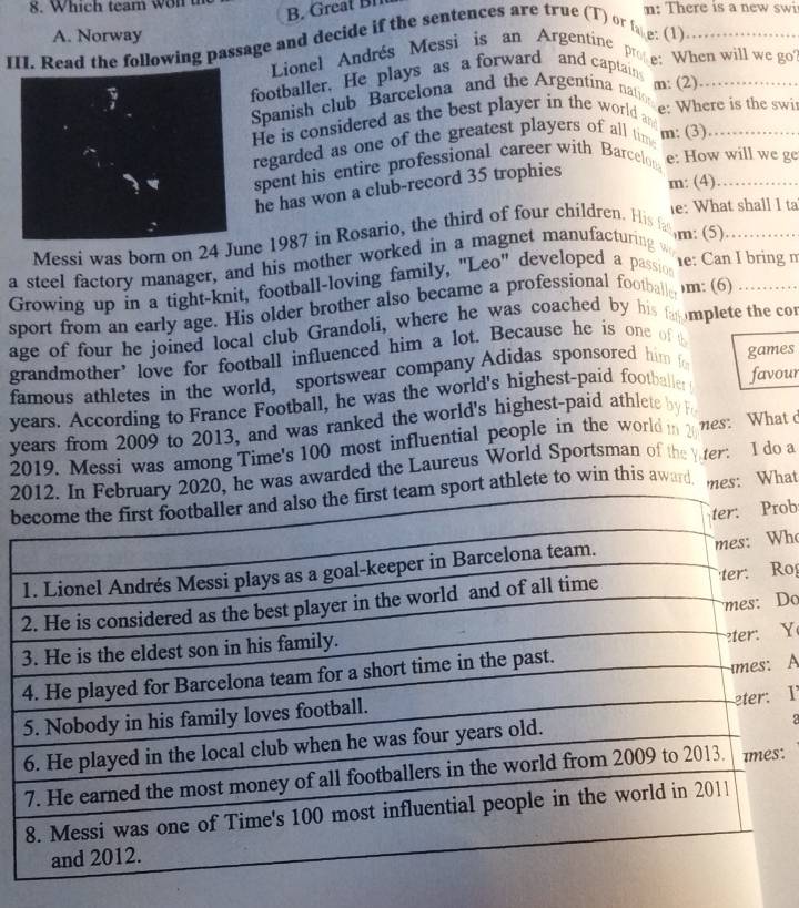 Which team won t n: There is a new swi 
B. Great Bl 
III. Read the following passage and decide if the sentences are true (T) or fo e: (1) A. Norway_ 
Lionel Andrés Messi is an Argentine pe: When will we go 
footballer. He plays as a forward and captain_ 
Spanish club Barcelona and the Argentina natio m: (2) 
He is considered as the best player in the world and e: Where is the swi 
regarded as one of the greatest players of all tim m: (3) 
spent his entire professional career with Barcelon_ 
e: How will we ge 
he has won a club-record 35 trophies 
m: (4) 
e: What shall I ta 
Messi was born on 24 Jne 1987 in Rosario, the third of four children. His fa 
m: (5) 
e: Can I bring 
a steel factory manager, and his mother worked in a magnet manufacturing wo_ 
Growing up in a tight-knit, football-loving family, "Leo" developed a passion 
sport from an early age. His older brother also became a professional footballe )m: (6)_ 
age of four he joined local club Grandoli, where he was coached by his fa mplete the cor 
grandmother’ love for football influenced him a lot. Because he is one of t 
famous athletes in the world, sportswear company Adidas sponsored him fo games 
years. According to France Football, he was the world's highest-paid footballer favour 
years from 2009 to 2013, and was ranked the world's highest-paid athlete by 
2019. Messi was among Time's 100 most influential people in the world i 2 nes: What 
2, he was awarded the Laureus World Sportsman of the er: 1 do a 
brt athlete to win this award. mes: What 
ob 
ho 
Ro 
Do 
Y 
A 
I 
: