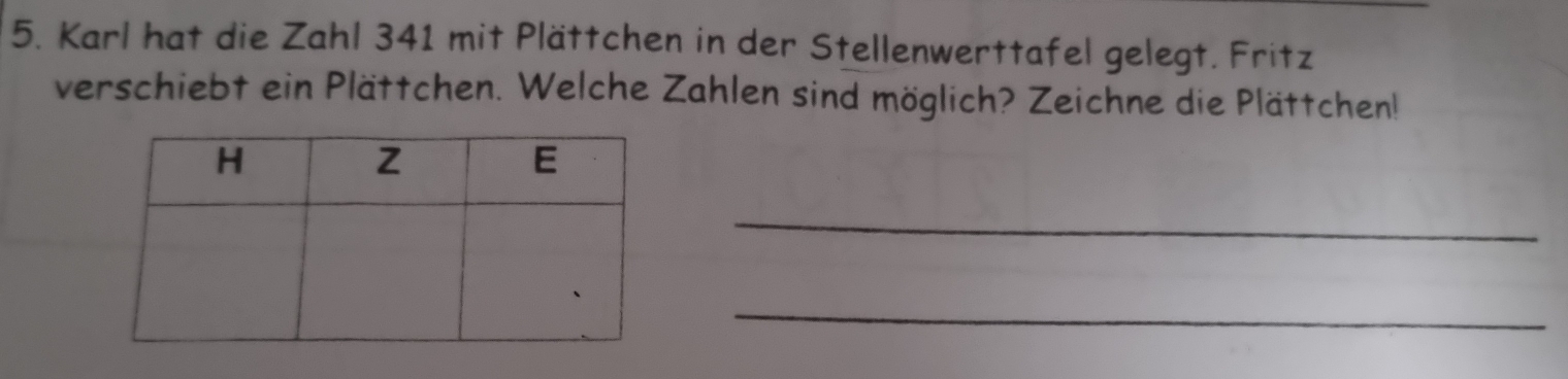 Karl hat die Zahl 341 mit Plättchen in der Stellenwerttafel gelegt. Fritz 
verschiebt ein Plättchen. Welche Zahlen sind möglich? Zeichne die Plättchen! 
_ 
_