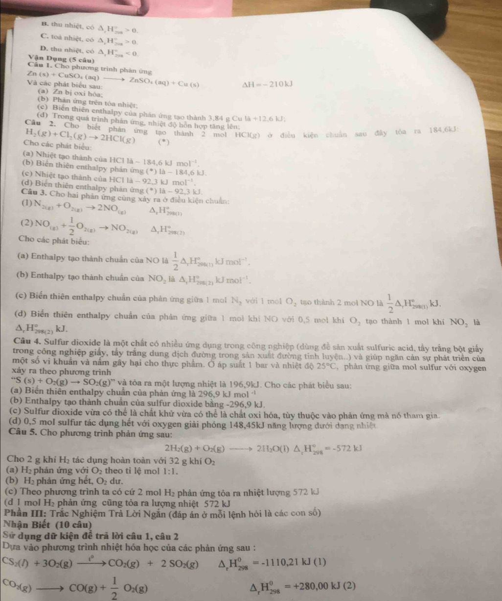 B. thu nhiệt, có △ _rH_7^((circ)>0.
C. toa nhiệt, có △ ,H_(201)°>0.
D. thu nhiệt, có △ _r)H_(2va)°<0.
Vận Dụng (5 câu)
Câu 1. Cho phương trình phản ứng
Zn(s)+CuSO_4(aq)to ZnSO_4(aq)+Cu(s) Và các phát biểu sau:
△ H=-210kJ
(a) Zn bị oxi hỏa;
(b) Phản ứng trên tòa nhiệt;
(c) Biến thiên enthalpy của phán ứng tạo thành 3,84 g C ula+12,6kJ;
(d) Trong quá trình phản ứng, nhiệt độ hồn hợp tăng lên:
Câu 2. Cho biết phản ứng tạo thành 2 mol HCl(g) ở điều kiện chuẩn sau đây tỏa ra 184,6kJ:
H_2(g)+Cl_2(g)to 2HCl(g) (^ast )
Cho các phát biểu:
(a) Nhiệt tạo thành của HCIIlambda -184,6kJmoI^(-1).
(b) Biến thiên enthalpy phản ứng (^*)[lambda -184,6k].
(c) Nhiệt tạo thành của HC 1a-92,3kJmol^(-1).
(d) Biến thiên enthalpy phản ứng (^circ )la-92,3kJ.
Câu 3. Cho hai phản ứng cùng xảy ra ở điều kiện chuẩn:
(1) N_2(g)+O_2(g)to 2NO_((g))^(_r)H_(298(1))°
(2) NO_(g)+ 1/2 O_2(g)to NO_2(g) D H_(298(2))°
Cho các phát biểu:
(a) Enthalpy tạo thành chuẩn của NO là  1/2 △ _rH_(298(1))°kJmol^(-1).
(b) Enthalpy tạo thành chuẩn của NO_2 là △ _1H_(298(2))°kJmol^(-1).
(c) Biến thiên enthalpy chuẩn của phản ứng giữa 1 mo N_2 với 1 mol O_2 tạo thành 2 mol NO là  1/2 △ _rH_(298(1))°kJ.
(d) Biến thiên enthalpy chuẩn của phản ứng giữa 1 mol khí NO với 0,5 mol khí O_2 tạo thành l mol khí NO_2 là
△ _rH_(298(2)° kJ.
Câu 4. Sulfur dioxide là một chất có nhiều ứng dụng trong công nghiệp (dùng đề sản xuất sulfuric acid, tầy trắng bột giấy
trong công nghiệp giấy, tẩy trắng dung dịch đường trong sản xuất đường tinh luyện..) và giúp ngăn cản sự phát triển của
một số vi khuẩn và nấm gây hại cho thực phẩm. Ở áp suất 1 bar và nhiệt độ 25°C C phản ứng giữa mol sulfur với oxygen
xảy ra theo phương trình
''S(s)+O_2(g)to SO_2(g)'prime  * và tỏa ra một lượng nhiệt là 196,9kJ. Cho các phát biểu sau:
(a) Biển thiên enthalpy chuẩn của phản ứng là 296,9 kJ 1 nol^(-1)
(b) Enthalpy tạo thành chuẩn của sulfur dioxide bằng -296,9 kJ.
(c) Sulfur dioxide vừa có thể là chất khữ vừa có thể là chất oxi hóa, tùy thuộc vào phản ứng mà nó tham gia.
(d) 0,5 mol sulfur tác dụng hết với oxygen giải phóng 148,45kJ năng lượng dưới dạng nhiệt
Câu 5. Cho phương trình phản ứng sau:
2H_2(g)+O_2(g)to 2H_2O(l)△ _rH_(298)°=-572kJ
Cho 2 g khí l -I_2 tác dụng hoàn toàn với 32 g khí O_2
(a) H_2 phản ứng với O_2 theo ti lệ mol 1:1.
(b) H_2 phản ứng hết, O_2d lur.
(c) Theo phương trình ta có cứ 2 mol H_2 phản ứng tỏa ra nhiệt lượng 572 kJ
(d l mol H_2 phản ứng cũng tỏa ra lượng nhiệt 572 kJ
Phần III: Trắc Nghiệm Trả Lời Ngắn (đáp án ở mỗi lệnh hỏi là các con số)
Nhận Biết (10 câu)
Sử dụng dữ kiện đề trả lời câu 1, câu 2
Dựa vào phương trình nhiệt hóa học của các phản ứng sau :
CS_2(l)+3O_2(g)xrightarrow l°CO_2(g)+2SO_2(g) △ _rH_(298)^0=-1110,21kJ(1)
CO_2(g)to CO(g)+ 1/2 O_2(g)
△ _r H_(298)^0=+280,00kJ(2)