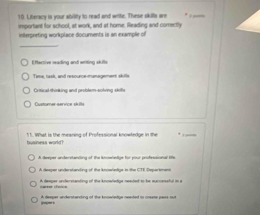 Literacy is your ability to read and write. These skills are
important for school, at work, and at home. Reading and correctly
interpreting workplace documents is an example of
_
Effective reading and writing skills
Time, task, and resource-management skills
Critical-thinking and problem-solving skills
Customer-service skills
11. What is the meaning of Professional knowledge in the 7
business world?
A deeper understanding of the knowledge for your professional life.
A deeper understanding of the knowledge in the CTE Department.
A deeper understanding of the knowledge needed to be successful in a
career choice.
A deeper understanding of the knowledge needed to create pass out
papers