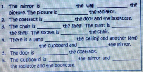 The mirror is _the wall _the 
picture. The picture is_ the radiator. 
2. The coatrack is _the door and the bookcase. 
3. The chair is _the shelf. The plant is_ 
the shelf. The socket is _the chair. 
4. There is a lamp _the ceiling and another lamp 
_ 
the cupboard and _the mirror. 
5. The door is _the coatrack. 
6. The cupboard is _the mirror and _ 
the radiator and the bookcase.