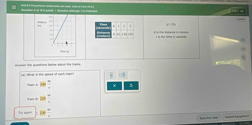 EE.B.S Proportional relationships and slope, slope of a line 41-4.2 
Question 4 of 13 (1 point) | Question Attempt: 1 of Unlimited 
Distance 
(
d=55t
d is the distance in meters
f is the time in seconds
Answer the questions below about the trains. 
(a) What is the speed of each train?
 □ /□   □  □ /□  
Train A: frac overline 240 m/s 
× 
Train B: _ _ 220 m/s 
Try again _ overline 230 m/s 
Sove For Later Submit Assignment