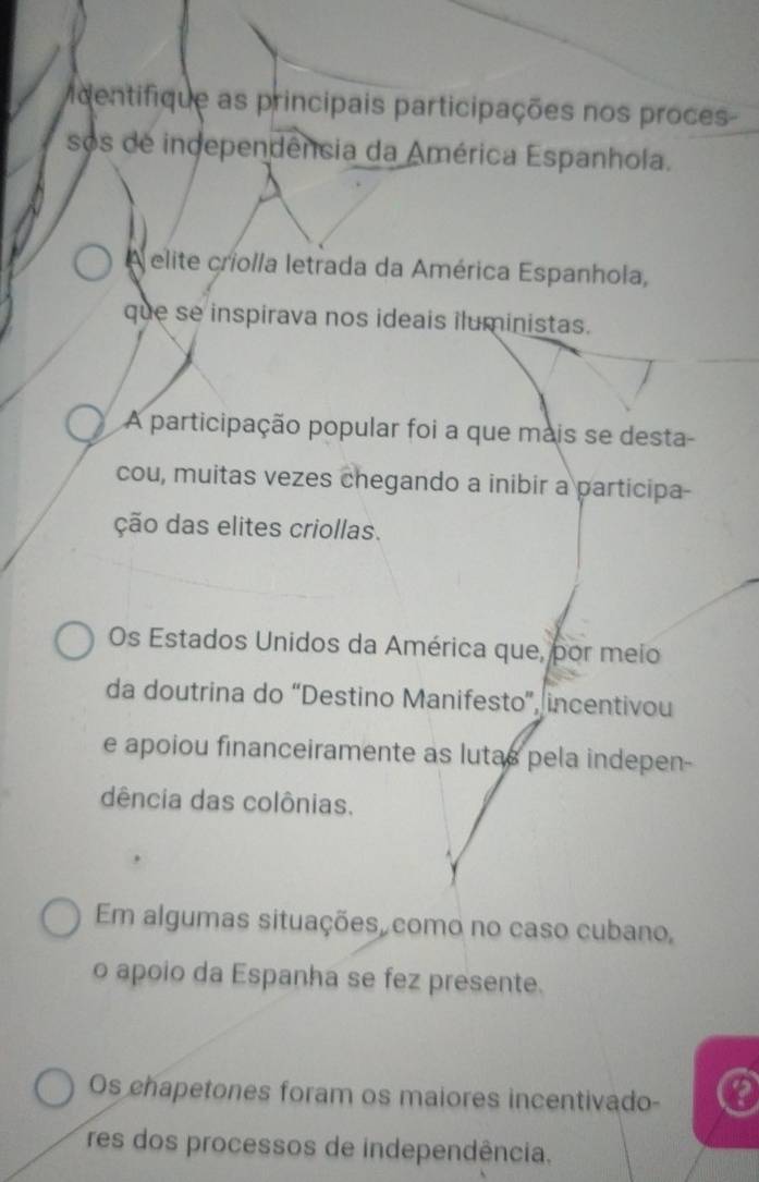 dentifique as principais participações nos proces-
sos de independência da América Espanhola.
A elite criolla letrada da América Espanhola,
que se inspirava nos ideais iluministas.
A participação popular foi a que mais se desta
cou, muitas vezes chegando a inibir a participa-
ção das elites criollas.
Os Estados Unidos da América que, por meio
da doutrina do “Destino Manifesto”, incentivou
e apoiou financeiramente as lutas pela indepen-
dência das colônias.
Em algumas situações como no caso cubano,
o apoio da Espanha se fez presente.
Os chapetones foram os maiores incentivado- a
res dos processos de independência.