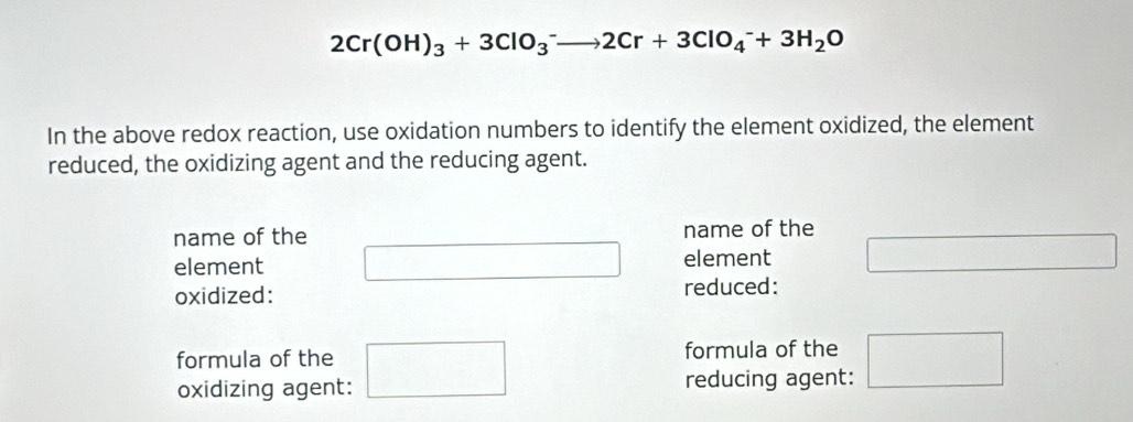 2Cr(OH)_3+3ClO_3^(-to 2Cr+3ClO_4^-+3H_2)O
In the above redox reaction, use oxidation numbers to identify the element oxidized, the element 
reduced, the oxidizing agent and the reducing agent. 
name of the name of the
x_-
element element □  frac □  
oxidized: reduced: 
formula of the formula of the 
oxidizing agent: □ reducing agent: □