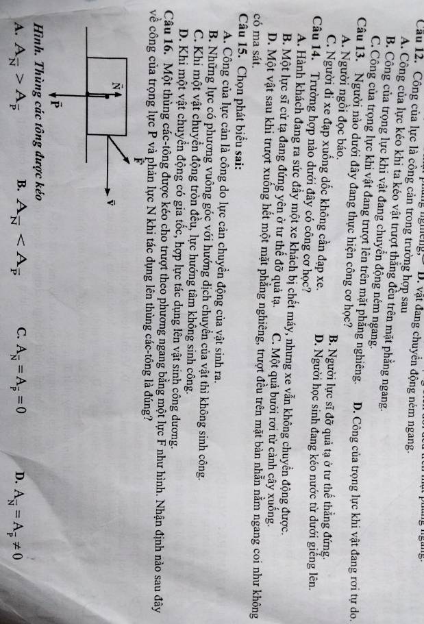 nhung nghếng, D. vật đang chuyền động ném ngang.
Cầu 12. Công của lực là công cản trong trường hợp sau
A. Công của lực kéo khi ta kéo vật trượt thắng đều trên mặt phẳng ngang.
B. Công của trọng lực khi vật đang chuyển động ném ngang.
C. Công của trọng lực khi vật đang trượt lên trên mặt phẳng nghiêng.
Câu 13. Người nào dưới đây đang thực hiện công cơ học? D. Công của trọng lực khi vật đang rơi tự do.
A. Người ngồi đọc báo. B. Người lực sĩ đỡ quả tạ ở tư thể thắng đứng.
C. Người đi xe đạp xuống dốc không cần đạp xe. D. Người học sinh đang kéo nước từ dưới giếng lên.
Câu 14. Trường hợp nào dưới đây có công cơ học?
A. Hành khách đang ra sức đầy một xe khách bị chết máy, nhưng xe vẫn không chuyển động được.
B. Một lực sĩ cử tạ đang đứng yên ở tư thế đỡ quả tạ. C. Một quả bưởi rơi từ cảnh cây xuống.
D. Một vật sau khi trượt xuống hết một mặt phẳng nghiêng, trượt đều trên mặt bàn nhẫn nằm ngang coi như không
có ma sát.
Câu 15. Chọn phát biểu sai:
A. Công của lực cản là công do lực cản chuyển động của vật sinh ra.
B. Những lực có phương vuông góc với hướng dịch chuyển của vật thì không sinh công.
C. Khi một vật chuyển động tròn đều, lực hướng tâm không sinh công.
D. Khi một vật chuyển động có gia tốc, hợp lực tác dụng lên vật sinh công dương.
Câu 16. Một thùng các-tông được kéo cho trượt theo phương ngang bằng một lực F như hình. Nhận định nào sau đây
về công của trọng lực P và phản lực N khi tác dụng lên thùng các-tông là đúng?
Hình. Thùng các tông được kéo
A. A_overline N>A_overline P B. A_overline N C. A_overline N=A_overline P=0 D. A_overline N=A_overline p!= 0