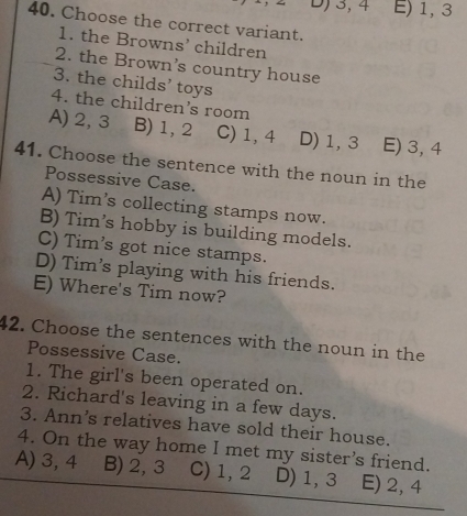 D) 3, 4 E) 1, 3
40. Choose the correct variant.
1. the Browns’ children
2. the Brown’s country house
3. the childs’ toys
4. the children’s room
A) 2, 3 B) 1, 2 C) 1, 4 D) 1, 3 E) 3, 4
41. Choose the sentence with the noun in the
Possessive Case.
A) Tim's collecting stamps now.
B) Tim's hobby is building models.
C) Tim's got nice stamps.
D) Tim’s playing with his friends.
E) Where's Tim now?
42. Choose the sentences with the noun in the
Possessive Case.
1. The girl's been operated on.
2. Richard's leaving in a few days.
3. Ann's relatives have sold their house.
4. On the way home I met my sister's friend.
A) 3, 4 B) 2, 3 C) 1, 2 D) 1, 3 E) 2, 4