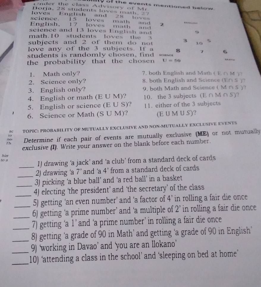 lty of the events mentioned below . 
Under the class Advisory of Mr 
Borja, 28 students loves math. 27
loves English and 28 loves 
science. 15 loves math and 2
English、 17 loves math and 
science and 13 loves English and
9
math. 10 students loves the 3
subjects and 2 of them do not 3 10 5
love any of the 3 subjects. If a 8 7 6
stu dents is randomly chosen, fin 
the probability that the cho sen U=50
1. Math only? 7. both English and Math ( E ∩ M )? 
2. Science only? 8. both English and Science (E∩ S )? 
3. English only? 9. both Math and Science ( M ∩ S )? 
4. English or math (E U M)? 10. the 3 subjects (E∩ M∩ S) ? 
5. English or science (E U S)? 11. either of the 3 subjects 
1 6. Science or Math (S U M)? (E U M U S)? 
ac TOPIC: PROBABILITY OF MUTUALLY EXCLUSIVE AND NON-MUTUALLY EXCLUSIVE EVENTS 
to 
Th Determine if each pair of events are mutually exclusive (ME) or not mutually 
ner 
exclusive (I). Write your answer on the blank before each number. 
hir 
to a _1) drawing ‘a jack’ and ‘a club’ from a standard deck of cards 
2) drawing ‘a 7 ’ and ‘a 4' from a standard deck of cards 
_3) picking ‘a blue ball’ and ‘a red ball’ in a basket 
_4) electing ‘the president’ and ‘the secretary’ of the class 
_5) getting ‘an even number’ and ‘a factor of 4 ’ in rolling a fair die once 
_6) getting ‘a prime number’ and ‘a multiple of 2 ’ in rolling a fair die once 
7) getting ‘a 1 ’ and ‘a prime number’ in rolling a fair die once 
_8) getting ‘a grade of 90 in Math’ and getting ‘a grade of 90 in English’ 
9) ‘working in Davao’ and ‘you are an llokano’ 
_10) ‘attending a class in the school’ and ‘sleeping on bed at home’