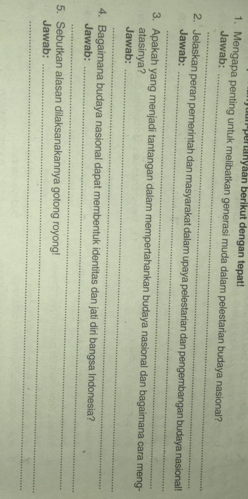 an pertanyaan berikut dengan tepat! 
1. Mengapa penting untuk melibatkan generasi muda dalam pelestarian budaya nasional? 
Jawab:_ 
_ 
_ 
2. Jelaskan peran pemerintah dan masyarakat dalam upaya pelestarian dan pengembangan budaya nasional! 
Jawab:_ 
3. Apakah yang menjadi tantangan dalam mempertahankan budaya nasional dan bagaimana cara meng- 
atasinya? 
Jawab:_ 
_ 
4. Bagaimana budaya nasional dapat membentuk identitas dan jati diri bangsa Indonesia? 
Jawab:_ 
_ 
5. Sebutkan alasan dilaksanakannya gotong royong! 
Jawab:_ 
_