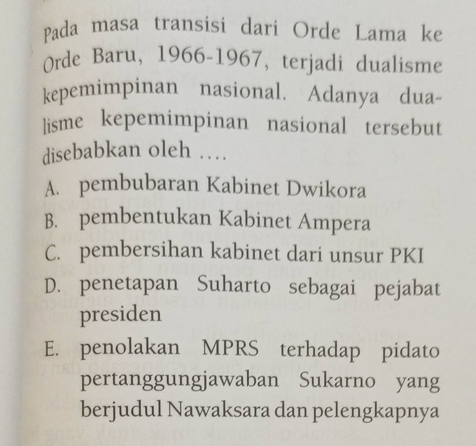 Pada masa transisi dari Orde Lama ke
Orde Baru, 1966-1967, terjadi dualisme
kepemimpinan nasional. Adanya dua-
lisme kepemimpinan nasional tersebut
disebabkan oleh …
A. pembubaran Kabinet Dwikora
B. pembentukan Kabinet Ampera
C. pembersihan kabinet dari unsur PKI
D. penetapan Suharto sebagai pejabat
presiden
E. penolakan MPRS terhadap pidato
pertanggungjawaban Sukarno yang
berjudul Nawaksara dan pelengkapnya