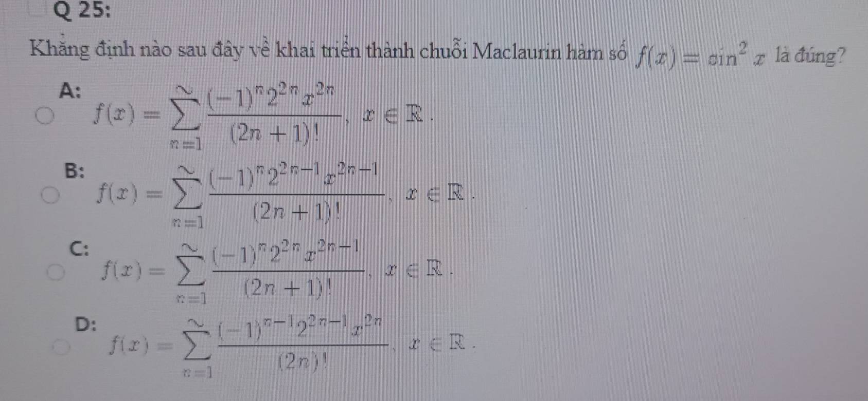 Khăng định nào sau đây về khai triển thành chuỗi Maclaurin hàm số f(x)=sin^2x là đúng?
A: f(x)=sumlimits _(n=1)^(sim)frac (-1)^n2^(2n)x^(2n)(2n+1)!, x∈ R.
B: f(x)=sumlimits _(n=1)^(∈fty)frac (-1)^n2^(2n-1)x^(2n-1)(2n+1)!, x∈ R.
C: f(x)=sumlimits _(x=1)^(sim)frac (-1)^n2^(2n)x^(2n-1)(2n+1)!, x∈ R.
D: f(x)=sumlimits _(x=1)^(∈fty)frac (-1)^n-12^(2n-1)x^(2n)(2n)!, x∈ R.