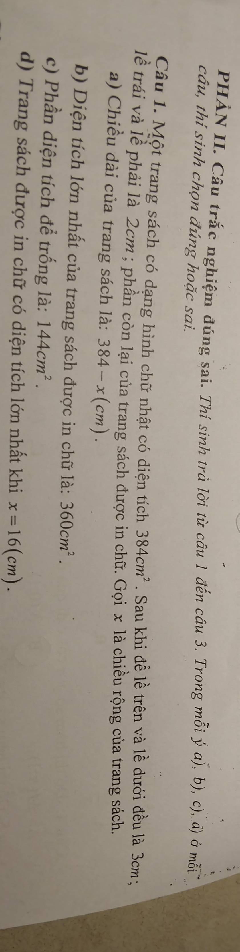 PHÀN II. Câu trắc nghiệm đúng sai. Thí sinh trả lời từ câu 1 đến câu 3. Trong mỗi ý a), b), c), d) ở mỗi 
câu, thí sinh chọn đúng hoặc sai. 
Câu 1. Một trang sách có dạng hình chữ nhật có diện tích 384cm^2. Sau khi để lề trên và lề dưới đều là 3cm; 
lề trái và lề phải là 2cm; phần còn lại của trang sách được in chữ. Gọix cla à chiều rộng của trang sách. 
a) Chiều dài của trang sách là: 384-x(cm). 
b) Diện tích lớn nhất của trang sách được in chữ là: 360cm^2. 
c) Phần diện tích để trống là: 144cm^2. 
d) Trang sách được in chữ có diện tích lớn nhất khi x=16(cm).